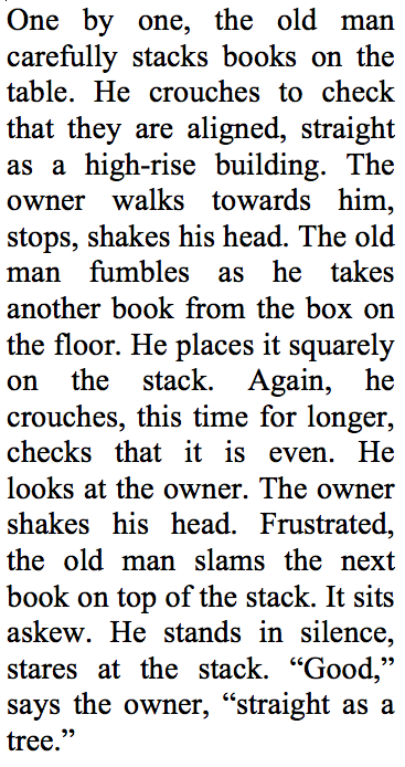One by one, the old man carefully stacks books on the table. He crouches to check that they are aligned, straight as a high-rise building. The owner walks towards him, stops, shakes his head. The old man fumbles as he takes another book from the box on the floor. He places it squarely on the stack. Again, he crouches, this time for longer, checks that it is even.  He looks at the owner. The owner shakes his head.  Frustrated, the old man slams the next book on top of the stack. It sits askew. He stands in silence, stares at the stack. “Good,” says the owner, “straight as a tree.”